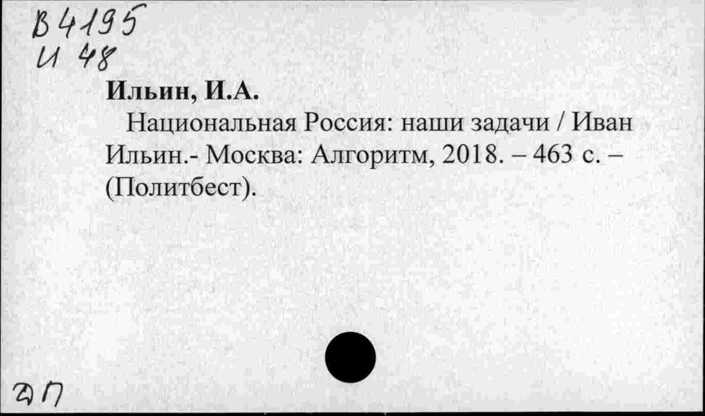 ﻿Ильин, И.А.
Национальная Россия: наши задачи / Иван Ильин.- Москва: Алгоритм, 2018. - 463 с. -(Политбест).